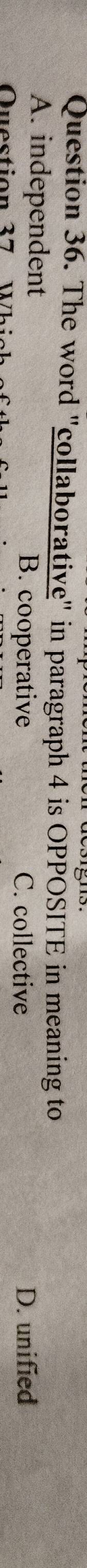 The word "collaborative" in paragraph 4 is OPPOSITE in meaning to
A. independent B. cooperative D. unified
Question 37
C. collective
