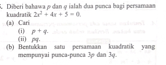 Diberi bahawa p dan q ialah dua punca bagi persamaan 
kuadratik 2x^2+4x+5=0. 
(a) Cari 
(i) p+q. 
(ii) pq. 
(b) Bentukkan satu persamaan kuadratik yang 
mempunyai punca-punca 3p dan 3q.