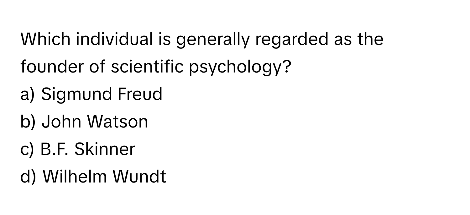 Which individual is generally regarded as the founder of scientific psychology? 

a) Sigmund Freud 
b) John Watson 
c) B.F. Skinner 
d) Wilhelm Wundt