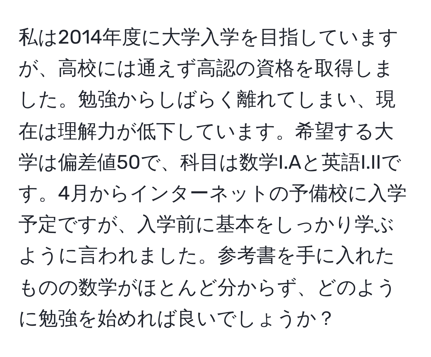 私は2014年度に大学入学を目指していますが、高校には通えず高認の資格を取得しました。勉強からしばらく離れてしまい、現在は理解力が低下しています。希望する大学は偏差値50で、科目は数学I.Aと英語I.IIです。4月からインターネットの予備校に入学予定ですが、入学前に基本をしっかり学ぶように言われました。参考書を手に入れたものの数学がほとんど分からず、どのように勉強を始めれば良いでしょうか？