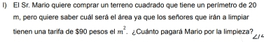 El Sr. Mario quiere comprar un terreno cuadrado que tiene un perímetro de 20
m, pero quiere saber cuál será el área ya que los señores que irán a limpiar
m^2
tienen una tarifa de $90 pesos el ¿Cuánto pagará Mario por la limpieza?