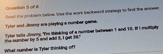 Read the problem below. Use the work backward strategy to find the answer. 
Tyler and Jimmy are playing a number game. 
Tyler tells Jimmy, "I'm thinking of a number between 1 and 10. If I multiply 
the number by 5 and add 3, I get 38." 
What number is Tyler thinking of?