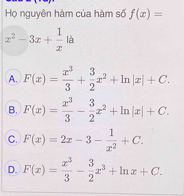 Họ nguyên hàm của hàm số f(x)=
x^2-3x+ 1/x la
A. F(x)= x^3/3 + 3/2 x^2+ln |x|+C.
B. F(x)= x^3/3 - 3/2 x^2+ln |x|+C.
C. F(x)=2x-3- 1/x^2 +C.
D. F(x)= x^3/3 - 3/2 x^3+ln x+C.