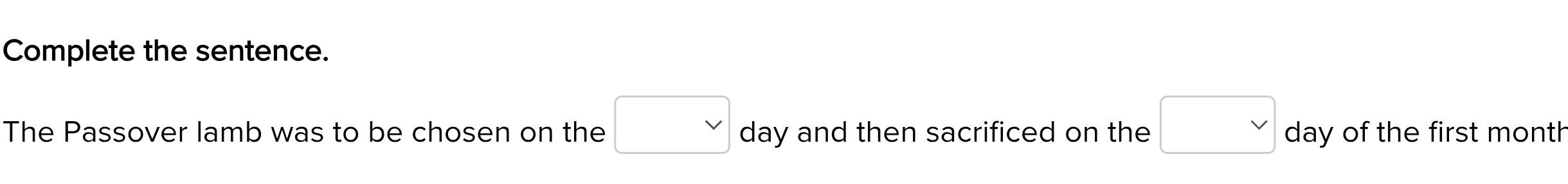 Complete the sentence. 
The Passover lamb was to be chosen on the □ vee  day and then sacrificed on the □ day of the first month