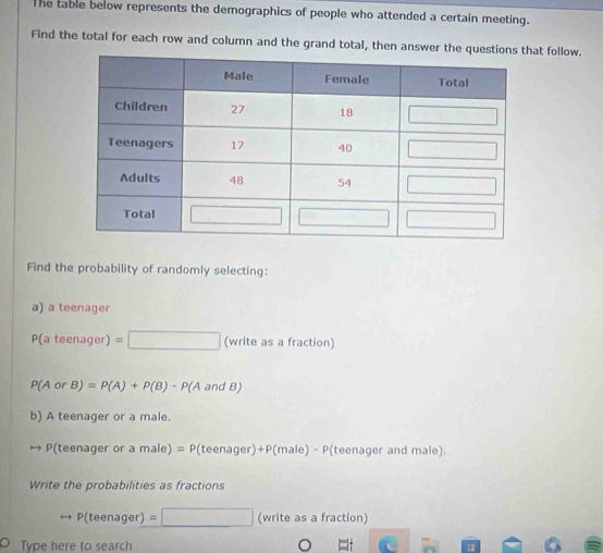 The table below represents the demographics of people who attended a certain meeting. 
Find the total for each row and column and the grand total, then answer the qut follow. 
Find the probability of randomly selecting: 
a) a teenager
P(ateenager)=□ (write as a fraction)
P(AorB)=P(A)+P(B)-P(A andB)
b) A teenager or a male.
P(teenager or a male)=P(teenager)+P(male)-P (teenager and male). 
Write the probabilities as fractions 
to P(teenager)=□ (writeasafraction a 
l° 
O Type here to search