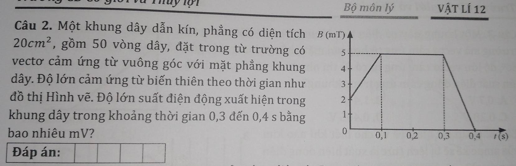 Bộ môn lý Vật lí 12
Câu 2. Một khung dây dẫn kín, phẳng có diện tích B (mT)
20cm^2 , gồm 50 vòng dây, đặt trong từ trường có
vectơ cảm ứng từ vuông góc với mặt phẳng khung
dây. Độ lớn cảm ứng từ biến thiên theo thời gian như
đồ thị Hình vẽ. Độ lớn suất điện động xuất hiện trong
khung dây trong khoảng thời gian 0,3 đến 0,4 s bằng
bao nhiêu mV? 
Đáp án: