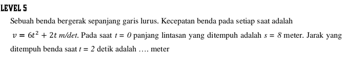 LEVEL S 
Sebuah benda bergerak sepanjang garis lurus. Kecepatan benda pada setiap saat adalah
v=6t^2+2tm/det. Pada saat t=0 panjang lintasan yang ditempuh adalah s=8 meter. Jarak yang 
ditempuh benda saat t=2 detik adalah … meter