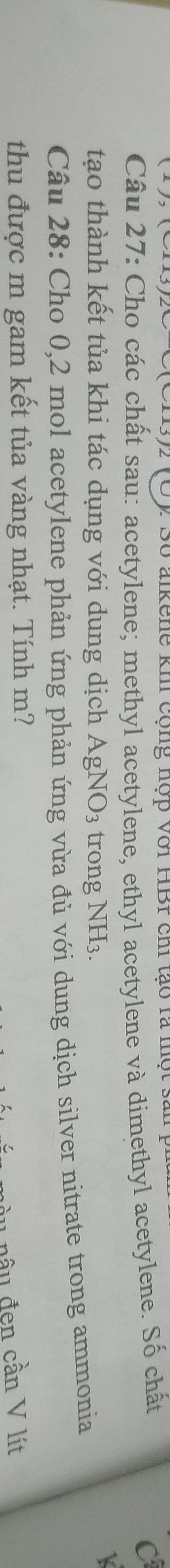 Số alkene khi cộng hợp Với HBr chi tạo rà một sản y 
Câu 27: Cho các chất sau: acetylene; methyl acetylene, ethyl acetylene và dimethyl acetylene. Số chất 
C 
tạo thành kết tủa khi tác dụng với dung dịch AgNO_3 trong NH3. 
k 
Câu 28: Cho 0,2 mol acetylene phản ứng phản ứng vừa đủ với dung dịch silver nitrate trong ammonia 
thu được m gam kết tủa vàng nhạt. Tính m? 
u n u đen cần V lít