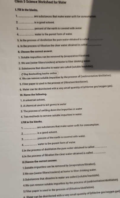 Class 5 Science Worksheet for Water
I. Fill in the blanks.
1._ are substances that make water unfit for consumption.
2. _is a good solvent.
3._ percent of the earth is covered with water.
4. _water is the purest form of water.
S. In the process of distillation the pure water obtained is called_
6. In the process of filtration the clear water obtained is called_
lI. Choose the correct answer.
1. Soluble impurities can be removed by (evaporation/fitration).
2. We use (water fifters/coolers) at home to filter drinking water.
3. Substances that dissolve in water are called (soluble/insoluble).
] Buy bestselling books online
4. We can remove soluble impurities by the process of (sedimentation/distillation).
5. Filter paper is used in the process of (filtration/distillation).
6. Water can be disinfected with a very small quantity of (chlorine gas/oxygen gas).
III. Name the following.
1. A universal solvent.
2. A chemical used to kill germs in water
3. The process of settling down the impurities in water
4. Two methods to remove soluble impurities in water.
l.Fill in the blanks.
1. _are substances that make water unfit for consumption.
2. _is a good solvent.
3. _percent of the earth is covered with water.
4._ water is the purest form of water.
5.In the process of distillation the pure water obtained is called_
6.In the process of filtration the clear water obtained is called_
II.Choose the correct answer.
1.Soluble impurities can be removed by (evaporation/filtration).
2.We use (water filters/coolers) at home to filter drinking water.
3.Substances that dissolve in water are called (soluble/insoluble).
4.We can remove soluble impurities by the process of (sedimentation/distillation).
5.Filter paper is used in the process of (filtration/distillation).
Water can be disinfected with a very small quantity of (chlorine gas/oxygen gas)