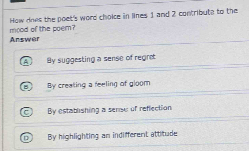 How does the poet's word choice in lines 1 and 2 contribute to the
mood of the poem?
Answer
A By suggesting a sense of regret
B By creating a feeling of gloom
By establishing a sense of reflection
By highlighting an indifferent attitude