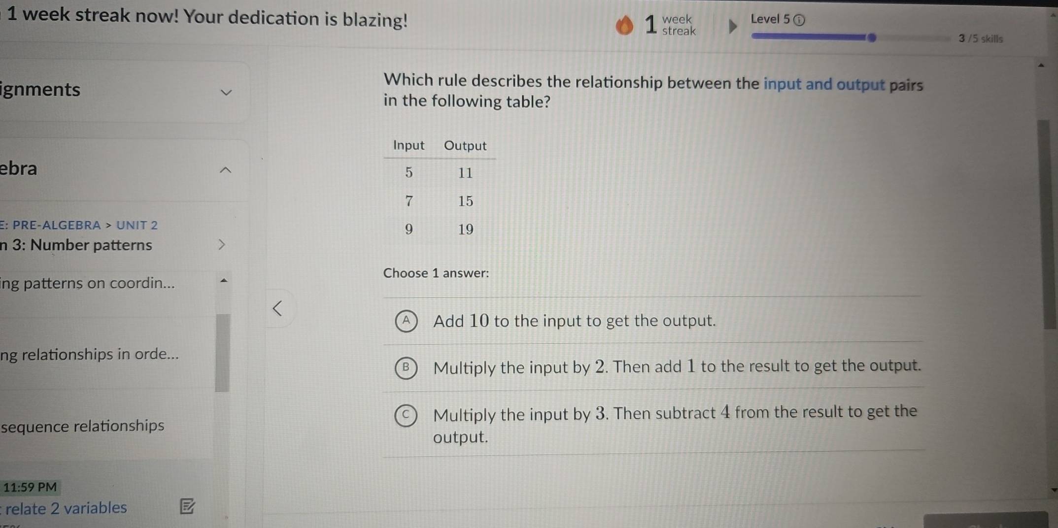 week streak now! Your dedication is blazing! 1 streak week Level 5 ⓘ
3 /5 skills
ignments
Which rule describes the relationship between the input and output pairs
in the following table?
ebra
E: PRE-ALGEBRA > UNIT 2
n 3: Number patterns
Choose 1 answer:
ing patterns on coordin...
Add 10 to the input to get the output.
ng relationships in orde...
Multiply the input by 2. Then add 1 to the result to get the output.
Multiply the input by 3. Then subtract 4 from the result to get the
sequence relationships
output.
11:59 PM
: relate 2 variables