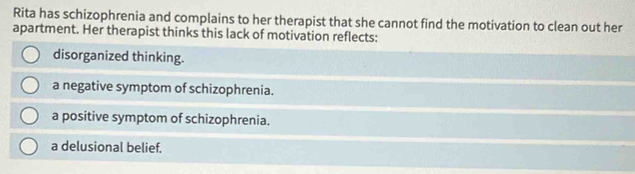 Rita has schizophrenia and complains to her therapist that she cannot find the motivation to clean out her
apartment. Her therapist thinks this lack of motivation reflects:
disorganized thinking.
a negative symptom of schizophrenia.
a positive symptom of schizophrenia.
a delusional belief.