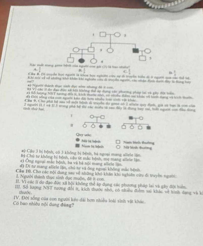 Xào suất mang goe bộnh của người con gái C1) là hạn nhíềo?
A.  2/a 
,  1/8 
C.  1/4 
 3/4 
Câu & Di truyển học ngườn là khoa bọc nghiện cứu sự đi truyền toàn đi ở ngườn qua sài dể bộ.
Khi 16i về về nữnng khó khán khó nghiêm sa đã truyền ngờn, các nhân địnhn ducn đây là đng hay
s43 7
a) Người thành thục sinh đục sớm nhưng đó ít can.
bị Vị các 1 do đạo đin xã hội không thể áp dụng các phơng pháp lai và giy đội hển
e) Số lượng NST tương đổi 3, kích thanc nhổ, có nhiều điểm sai khác về hih dang và kích thính
d) Đời tổng của con người káo đài hơm nhiều loài sinh vật khác.
Câu 9. Cho phá hệ sau về một bệnh đi truyền đó gene có 2 allele quy định, giá sử bạn là con ciữa
2 người I.1 và II.5 trong phá hệ thi các muều tả sao đây 5ĩ đùng bay sai, hii người con đầu đông
tính thứ hai
1
Quy lớc
Nữ bị bệnh Nam bình thường
Nam bị bệnh Nữ tính thưởng
a) Cậu 3 bị hệnh, có 3 không bị bệnh, bà ngoại mang allele lận.
b) Chú tư không bị bệnh, cậu út mắc bệnh, mẹ mang allele lận.
c) Ông ngoại mắc bệnh, ba và bà nội mang allele lần.
d) Dì tư mang allele lặn, chú tư và ông ngoại không mắc bệnh.
Câu 10. Cho các nội dung sau về những khó khăn khi nghiên cứu di truyền người
I. Người thành thục sinh dục muộn, đề ít con.
II. Vì các lí do đạo đức xã hội không thể áp dụng các phương pháp lai và gây đột biển.
III. Số lượng NST tương đổi ít, kích thước nhỏ, có nhiều điểm sai khác về hình dạng và ki
thước.
IV. Đời sống của con người kéo dài hơn nhiều loài sinh vật khác.
Có bao nhiêu nội dung đúng?
