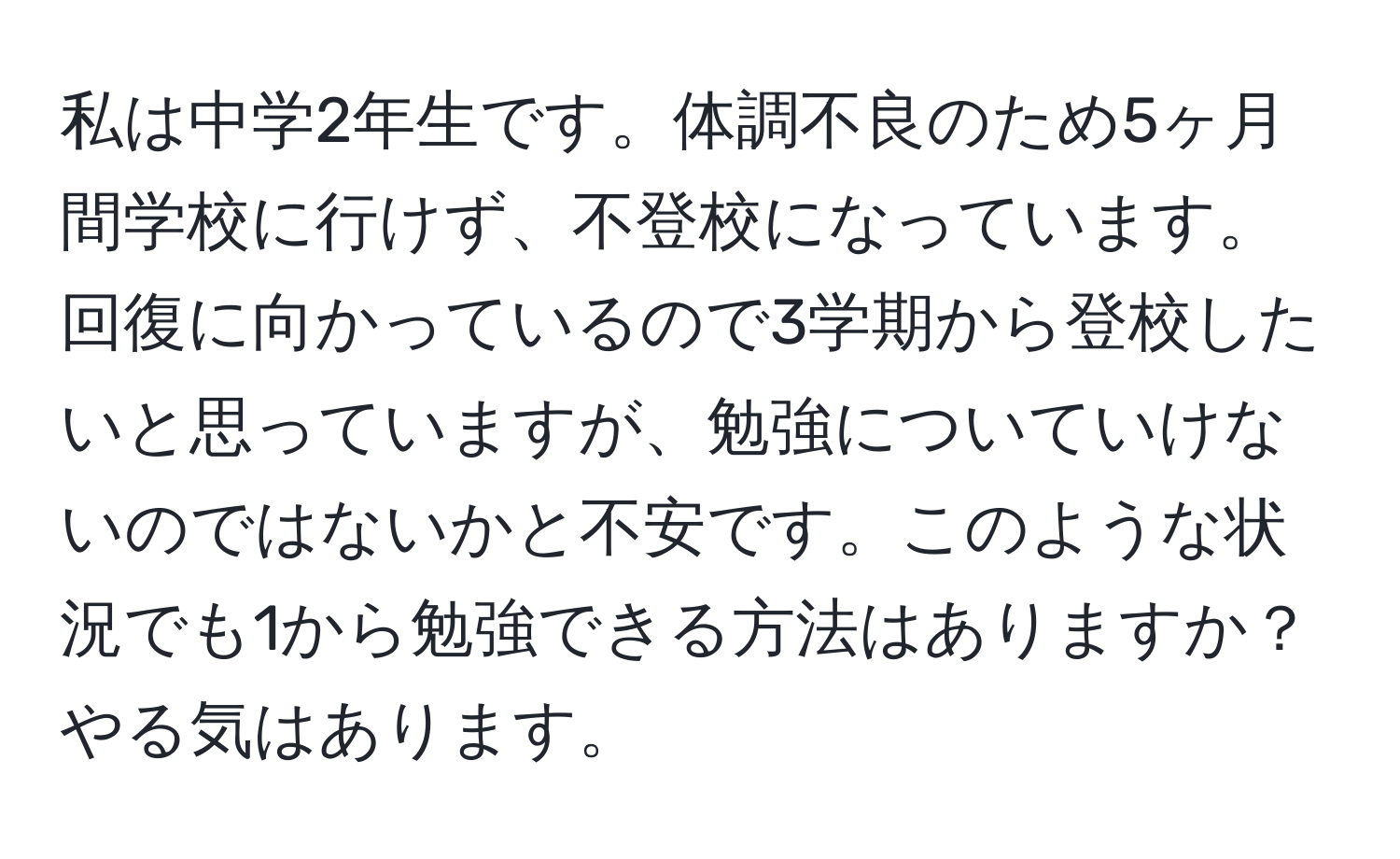 私は中学2年生です。体調不良のため5ヶ月間学校に行けず、不登校になっています。回復に向かっているので3学期から登校したいと思っていますが、勉強についていけないのではないかと不安です。このような状況でも1から勉強できる方法はありますか？やる気はあります。