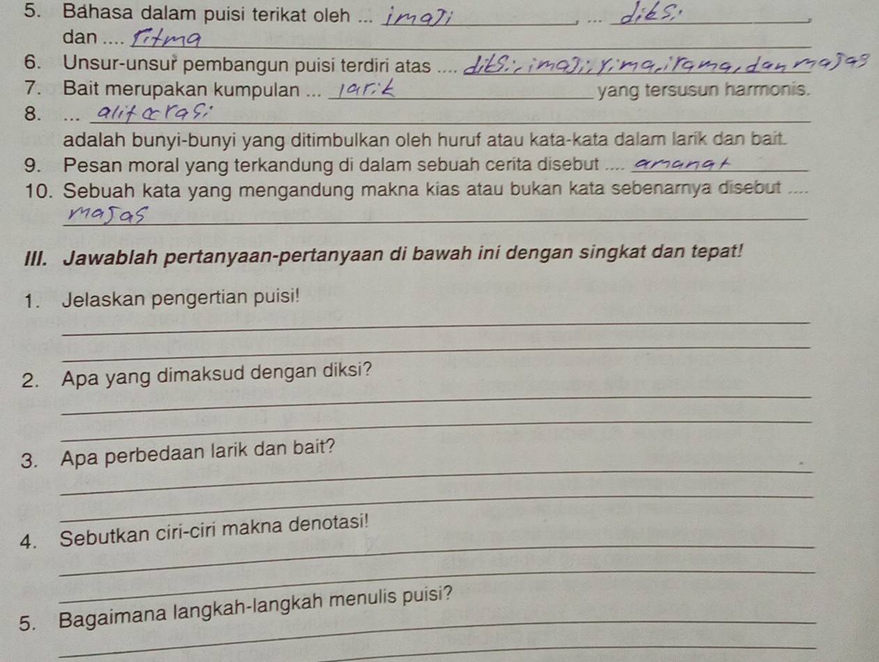 Bahasa dalam puisi terikat oleh ..._ 
g .._ 
_ 
dan _.. 
6. Unsur-unsur pembangun puisi terdiri atas_ 
7. Bait merupakan kumpulan ..._ 
yang tersusun harmonis. 
8. ..._ 
adalah bunyi-bunyi yang ditimbulkan oleh huruf atau kata-kata dalam larik dan bait. 
9. Pesan moral yang terkandung di dalam sebuah cerita disebut ...._ 
10. Sebuah kata yang mengandung makna kias atau bukan kata sebenarnya disebut_ 
_ 
III. Jawablah pertanyaan-pertanyaan di bawah ini dengan singkat dan tepat! 
1. Jelaskan pengertian puisi! 
_ 
_ 
_ 
2. Apa yang dimaksud dengan diksi? 
_ 
_ 
3. Apa perbedaan larik dan bait? 
_ 
_ 
4. Sebutkan ciri-ciri makna denotasi! 
_ 
_ 
5. Bagaimana langkah-langkah menulis puisi? 
_