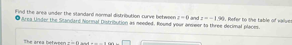 Find the area under the standard normal distribution curve between z=0 and z=-1.90. Refer to the table of values 
Area Under the Standard Normal Distribution as needed. Round your answer to three decimal places. 
The area between z=0 and z=-100