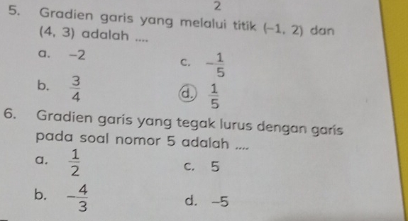 2
5. Gradien garis yang melalui titik (-1,2) dan
(4,3) adalah ....
a. -2
C. - 1/5 
b.  3/4 
④  1/5 
6. Gradien garis yang tegak lurus dengan garis
pada soal nomor 5 adalah ...
a.  1/2 
c， 5
b. - 4/3 
d. -5