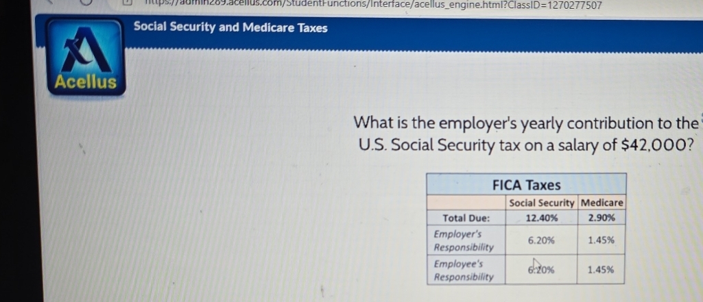 =127027750 )7 
Social Security and Medicare Taxes 
Acellus 
What is the employer's yearly contribution to the 
U.S. Social Security tax on a salary of $42,000?