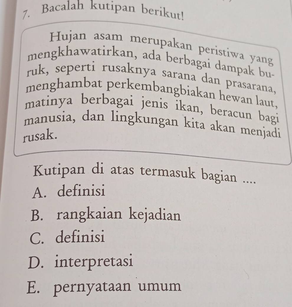 Bacalah kutipan berikut!
Hujan asam merupakan peristiwa yang
mengkhawatirkan, ada berbagai dampak bu-
ruk, seperti rusaknya sarana dan prasarana,
menghambat perkembangbiakan hewan laut,
matinya berbagai jenis ikan, beracun bagi
manusia, dan lingkungan kita akan menjadi
rusak.
Kutipan di atas termasuk bagian ...
A. definisi
B. rangkaian kejadian
C. definisi
D. interpretasi
E. pernyataan umum