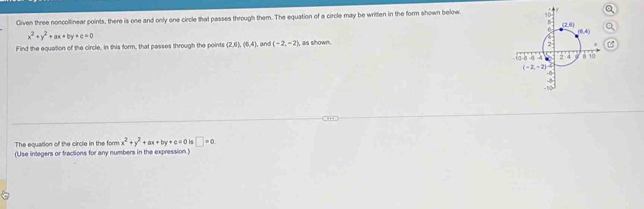 Given three noncollinear points, there is one and only one circle that passes through them. The equation of a circle may be written in the form shown below
x^2+y^2+ax+by+c=0
Find the equation of the circle, in this form, that passes through the points (2,6),(6,4), , and (-2,-2) as shown.
The equation of the circle in the form x^2+y^2+ax+by+c=0is□ =0.
(Use integers or fractions for any numbers in the expression.)