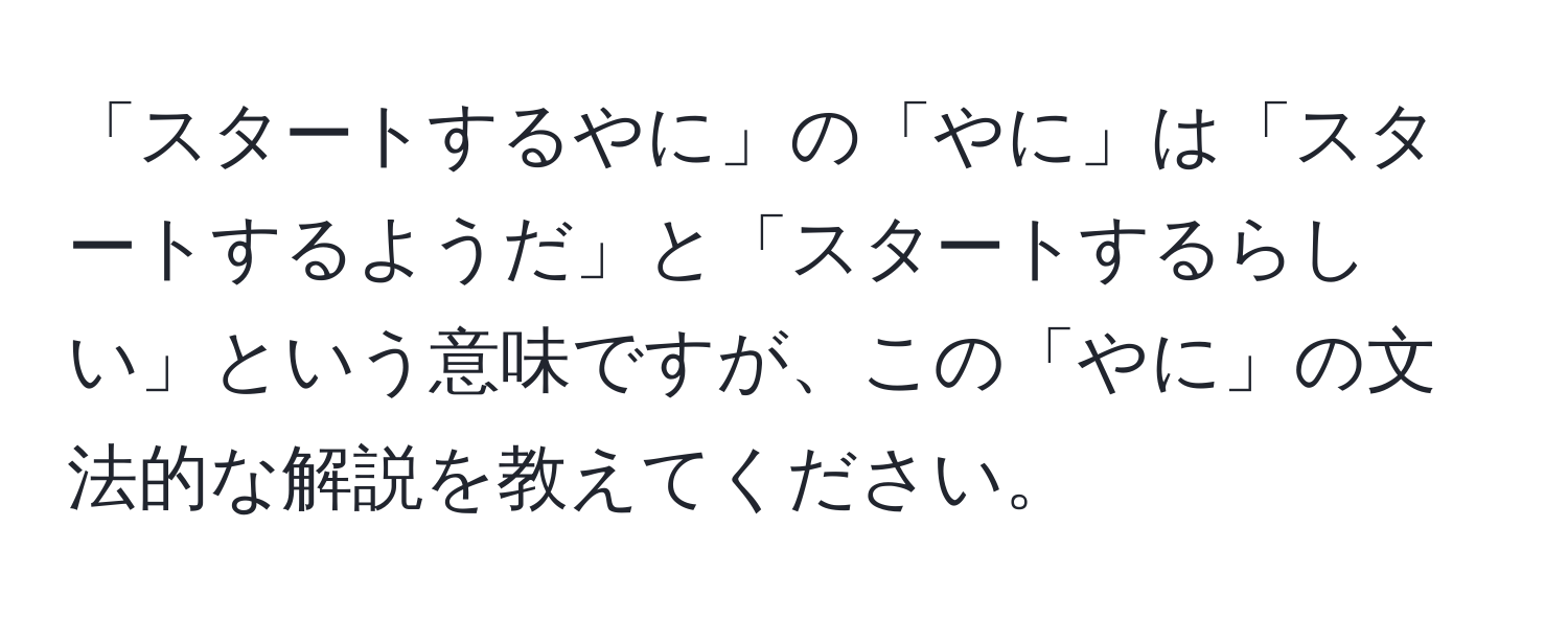 「スタートするやに」の「やに」は「スタートするようだ」と「スタートするらしい」という意味ですが、この「やに」の文法的な解説を教えてください。