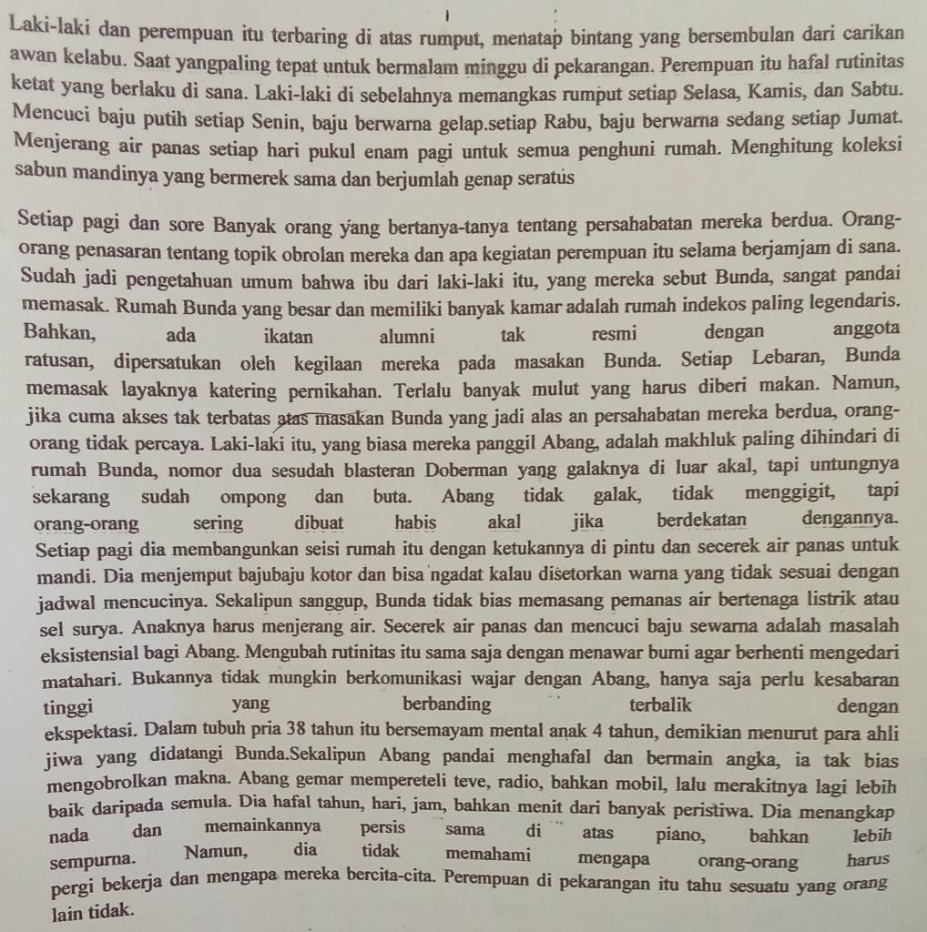 Laki-laki dan perempuan itu terbaring di atas rumput, menatap bintang yang bersembulan dari carikan
awan kelabu. Saat yangpaling tepat untuk bermalam minggu di pekarangan. Perempuan itu hafal rutinitas
ketat yang berlaku di sana. Laki-laki di sebelahnya memangkas rumput setiap Selasa, Kamis, dan Sabtu.
Mencuci baju putih setiap Senin, baju berwarna gelap.setiap Rabu, baju berwarna sedang setiap Jumat.
Menjerang air panas setiap hari pukul enam pagi untuk semua penghuni rumah. Menghitung koleksi
sabun mandinya yang bermerek sama dan berjumlah genap seratus
Setiap pagi dan sore Banyak orang yang bertanya-tanya tentang persahabatan mereka berdua. Orang-
orang penasaran tentang topik obrolan mereka dan apa kegiatan perempuan itu selama berjamjam di sana.
Sudah jadi pengetahuan umum bahwa ibu dari laki-laki itu, yang mereka sebut Bunda, sangat pandai
memasak. Rumah Bunda yang besar dan memiliki banyak kamar adalah rumah indekos paling legendaris.
Bahkan, ada ikatan alumni tak resmi dengan anggota
ratusan, dipersatukan oleh kegilaan mereka pada masakan Bunda. Setiap Lebaran, Bunda
memasak layaknya katering pernikahan. Terlalu banyak mulut yang harus diberi makan. Namun,
jika cuma akses tak terbatas atas masakan Bunda yang jadi alas an persahabatan mereka berdua, orang-
orang tidak percaya. Laki-laki itu, yang biasa mereka panggil Abang, adalah makhluk paling dihindari di
rumah Bunda, nomor dua sesudah blasteran Doberman yang galaknya di luar akal, tapi untungnya
sekarang sudah ompong dan buta. Abang tidak galak, tidak menggigit, tapi
orang-orang sering dibuat habis akal jika berdekatan dengannya.
Setiap pagi dia membangunkan seisi rumah itu dengan ketukannya di pintu dan secerek air panas untuk
mandi. Dia menjemput bajubaju kotor dan bisa ngadat kalau disetorkan warna yang tidak sesuai dengan
jadwal mencucinya. Sekalipun sanggup, Bunda tidak bias memasang pemanas air bertenaga listrik atau
sel surya. Anaknya harus menjerang air. Secerek air panas dan mencuci baju sewarna adalah masalah
eksistensial bagi Abang. Mengubah rutinitas itu sama saja dengan menawar bumi agar berhenti mengedari
matahari. Bukannya tidak mungkin berkomunikasi wajar dengan Abang, hanya saja perlu kesabaran
tinggi yang berbanding terbalik dengan
ekspektasi. Dalam tubuh pria 38 tahun itu bersemayam mental anak 4 tahun, demikian menurut para ahli
jiwa yang didatangi Bunda.Sekalipun Abang pandai menghafal dan bermain angka, ia tak bias
mengobrolkan makna. Abang gemar mempereteli teve, radio, bahkan mobil, lalu merakitnya lagi lebih
baik daripada semula. Dia hafal tahun, hari, jam, bahkan menit dari banyak peristiwa. Dia menangkap
nada dan memainkannya persis sama  di ¨ atas piano, bahkan lebih
Namun, dia tidak memahami
sempurna. mengapa orang-orang harus
pergi bekerja dan mengapa mereka bercita-cita. Perempuan di pekarangan itu tahu sesuatu yang orang
lain tidak.