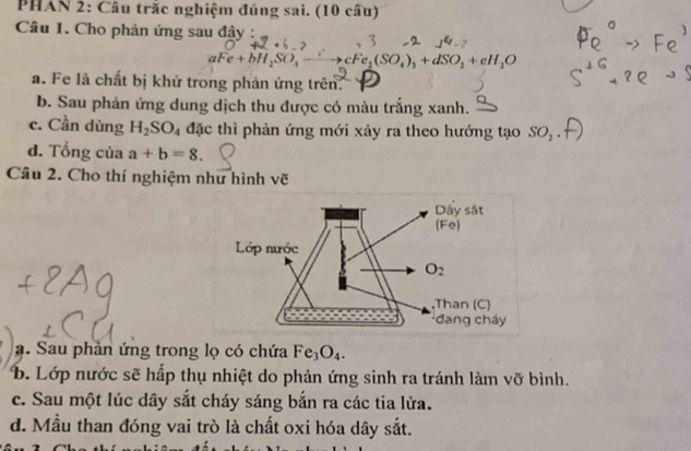 PHAN 2: Cầu trắc nghiệm đúng sai. (10 cầu)
Câu 1. Cho phản ứng sau đậy :
3
aFe+bH_2SO_4 cFe_2(SO_4)_3+dSO_2+eH_2O
a. Fe là chất bị khử trong phản ứng trên.
b. Sau phản ứng dung dịch thu được có màu trắng xanh.
c. Cần dùng H_2SO_4 đặc thì phản ứng mới xảy ra theo hướng tạo SO_2
d. Tổng của a+b=8.
Câu 2. Cho thí nghiệm như hình vẽ
a. Sau phản ứng trong lọ có chứa Fe_3O_4.
b. Lớp nước sẽ hấp thụ nhiệt do phản ứng sinh ra tránh làm vỡ bình.
c. Sau một lúc dây sắt cháy sáng bắn ra các tia lửa.
d. Mẫu than đóng vai trò là chất oxi hóa dây sắt.