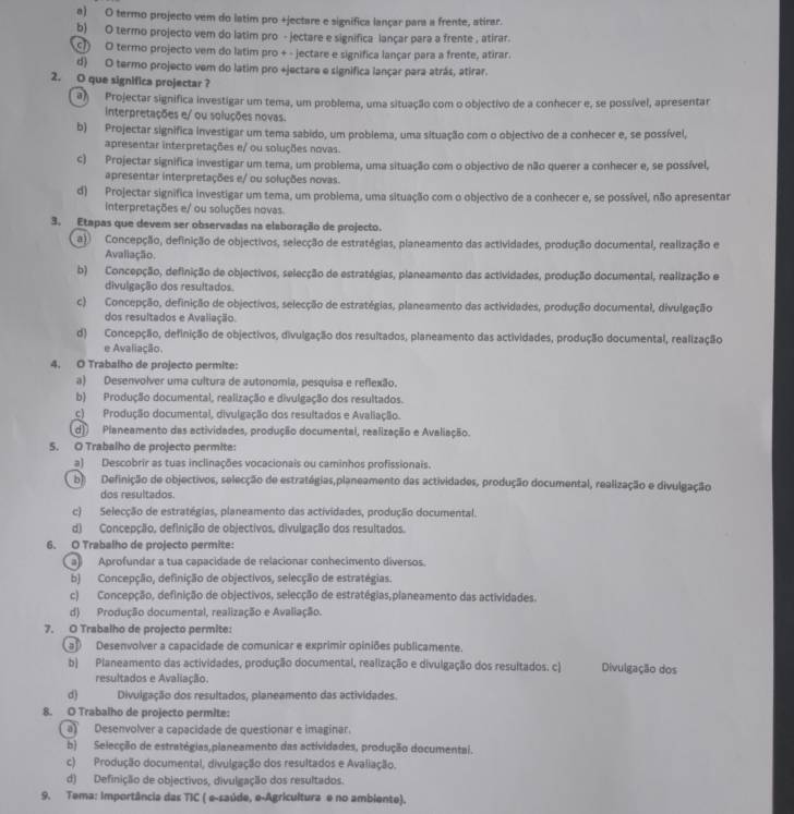 a) O termo projecto vem do latim pro +jectare e significa lançar para a frente, atirar.
b) O termo projecto vem do latim pro - jectare e significa lançar para a frente , atirar.
⑨ O termo projecto vem do latim pro + - jectare e significa lançar para a frente, atirar.
d) O termo projecto vem do latim pro +jectare e significa lançar para atrás, atirar.
2. O que significa projectar ?
a) Projectar significa investigar um tema, um problema, uma situação com o objectivo de a conhecer e, se possível, apresentar
interpretações e/ ou soluções novas.
b) Projectar significa investigar um tema sabido, um problema, uma situação com o objectivo de a conhecer e, se possível,
apresentar interpretações e/ ou soluções novas.
c) Projectar significa investigar um tema, um problema, uma situação com o objectivo de não querer a conhecer e, se possível,
apresentar interpretações e/ ou soluções novas.
d) Projectar significa investigar um tema, um probiema, uma situação com o objectivo de a conhecer e, se possível, não apresentar
Interpretações e/ ou soluções novas.
3. Etapas que devem ser observadas na elaboração de projecto.
a) Concepção, definição de objectivos, selecção de estratégias, planeamento das actividades, produção documental, realização e
Avaliação.
b) Concepção, definição de objectivos, selecção de estratégias, planeamento das actividades, produção documental, realização e
divulgação dos resultados.
c) Concepção, definição de objectivos, selecção de estratégias, planeamento das actividades, produção documental, divulgação
dos resultados e Avaliação.
d) Concepção, definição de objectivos, divulgação dos resultados, planeamento das actividades, produção documental, realização
e Avaliação.
4. O Trabalho de projecto permite:
a) Desenvolver uma cultura de autonomia, pesquisa e reflexão.
b) Produção documental, realização e divulgação dos resultados.
c) Produção documental, divulgação dos resultados e Avaliação.
d) Planeamento das actividades, produção documental, realização e Avaliação.
5. O Trabalho de projecto permite:
a) Descobrir as tuas inclinações vocacionais ou caminhos profissionais.
b) Definição de objectivos, selecção de estratégias,planeamento das actividades, produção documental, realização e divulgação
dos resultados.
c) Selecção de estratégias, planeamento das actividades, produção documental.
d) Concepção, definição de objectivos, divulgação dos resultados.
6. O Trabalho de projecto permite:
a) Aprofundar a tua capacidade de relacionar conhecimento diversos.
b) Concepção, definição de objectivos, selecção de estratégias.
c) Concepção, definição de objectivos, selecção de estratégias,planeamento das actividades.
d) Produção documental, realização e Avaliação.
7. O Trabalho de projecto permite:
a Desenvolver a capacidade de comunicar e exprimir opiniões publicamente.
b) Planeamento das actividades, produção documental, realização e divulgação dos resultados. c) Divulgação dos
resultados e Avaliação.
d) Divulgação dos resultados, planeamento das actividades.
8. O Trabalho de projecto permite:
a) Desenvolver a capacidade de questionar e imaginar.
b) Selecção de estratégias,planeamento das actividades, produção documental.
c) Produção documental, divulgação dos resultados e Avaliação.
d) Definição de objectivos, divulgação dos resultados.
9. Tema: Importância das TIC ( e-saúde, e-Agricultura e no ambiente).