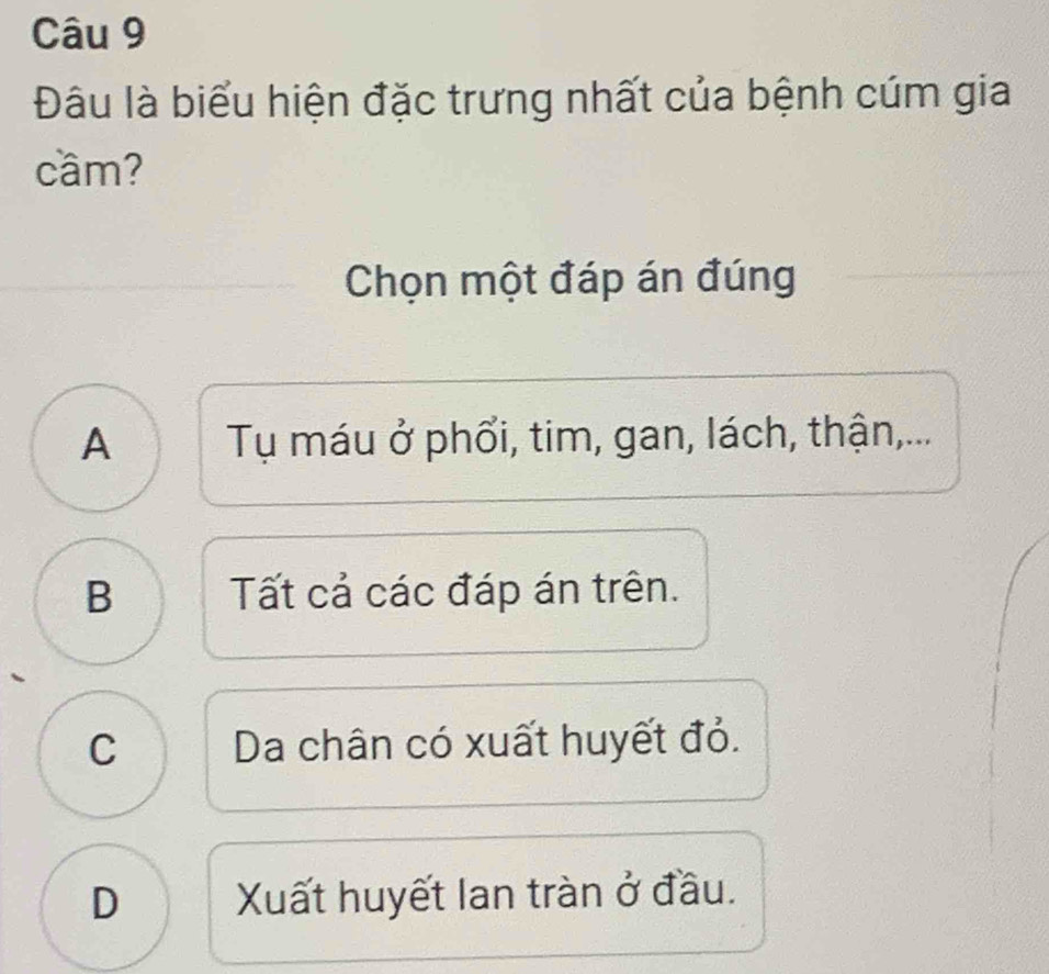 Đâu là biểu hiện đặc trưng nhất của bệnh cúm gia
cầm?
Chọn một đáp án đúng
A Tụ máu ở phổi, tim, gan, lách, thận,...
B Tất cả các đáp án trên.
C Da chân có xuất huyết đỏ.
D Xuất huyết lan tràn ở đầu.