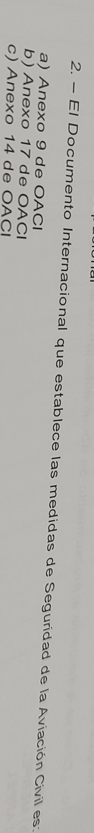 El Documento Internacional que establece las medidas de Seguridad de la Aviación Civil es:
a) Anexo 9 de OACI
b) Anexo 17 de OACI
c) Anexo 14 de OACI