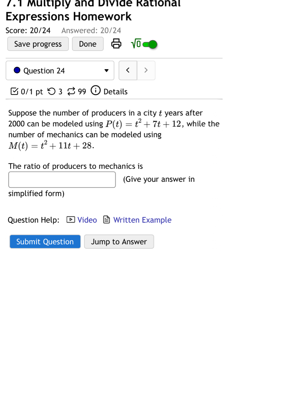 7.1 Multiply and Divide Rational 
Expressions Homework 
Score: 20/24 Answered: 20/24 
Save progress Done sqrt(0) 
Question 24 < > 
0/1 pt つ 3 99 i Details 
Suppose the number of producers in a city t years after
2000 can be modeled using P(t)=t^2+7t+12 , while the 
number of mechanics can be modeled using
M(t)=t^2+11t+28. 
The ratio of producers to mechanics is 
(Give your answer in 
simplified form) 
Question Help: Video Written Example 
Submit Question Jump to Answer