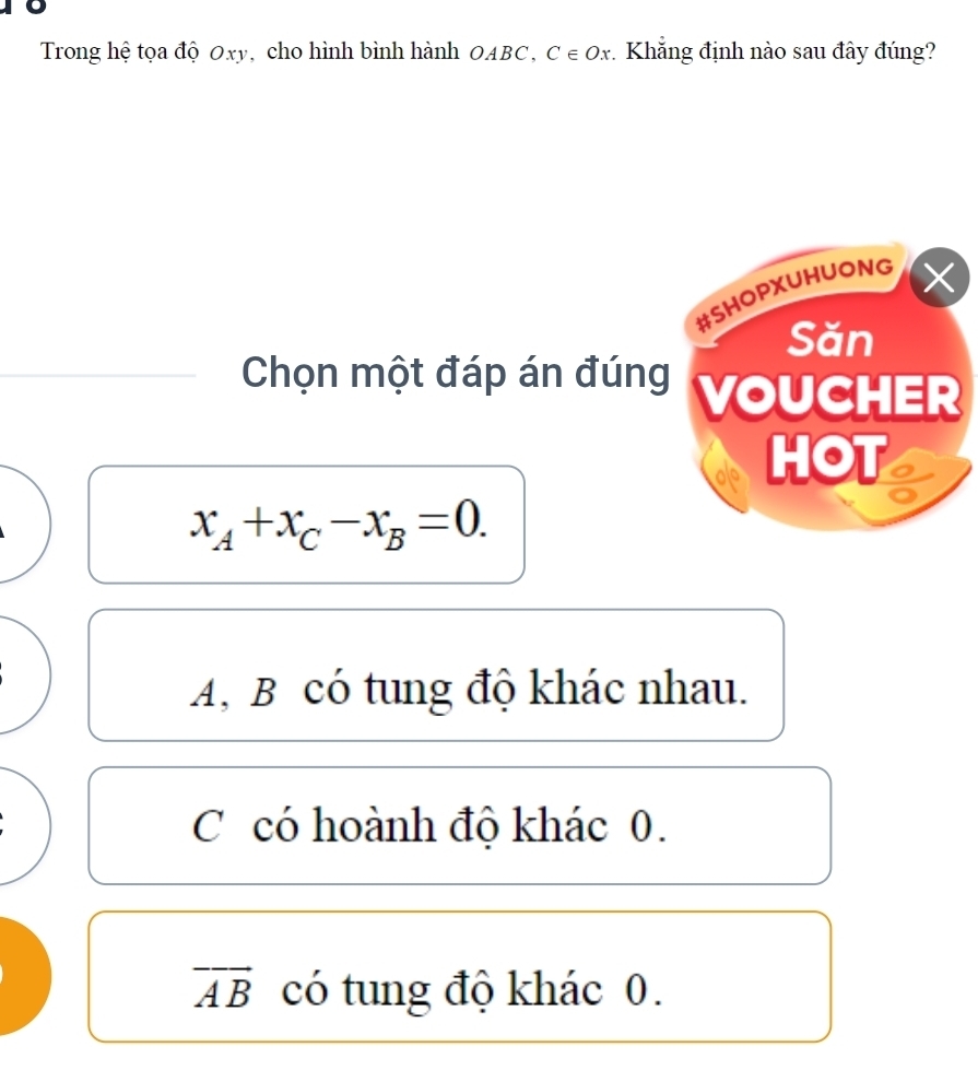 Trong hệ tọa độ Oxy, cho hình bình hành OABC, C∈ Ox Khẳng định nào sau đây đúng?
#SHOPXUHUONG X
Săn
Chọn một đáp án đúng VOUCHER
HOT
x_A+x_C-x_B=0.
A, B có tung độ khác nhau.
C có hoành độ khác 0.
vector AB có tung độ khác 0.