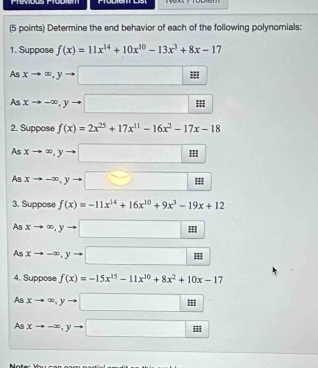 Prévious Probiem Probien Lst 
(5 points) Determine the end behavior of each of the following polynomials: 
1. Suppose f(x)=11x^(14)+10x^(10)-13x^3+8x-17
As xto ∈fty , yto □
As xto -∈fty , yto □ : :: 
2. Suppose f(x)=2x^(25)+17x^(11)-16x^2-17x-18
As xto ∈fty , yto □ m
As xto -∈fty , yto □ m
3. Suppose f(x)=-11x^(14)+16x^(10)+9x^3-19x+12
As xto ∈fty , yto □
As xto -∈fty , yto □ :: 
4. Suppose f(x)=-15x^(15)-11x^(10)+8x^2+10x-17
As xto ∈fty , yto □
As xto -∈fty , yto □ frac □ 