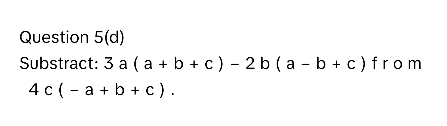 Question 5(d) 
Substract: 3  a  (  a  +  b  +  c  )  −  2  b  (  a  −  b  +  c  )  f  r  o  m     4  c  (  −  a  +  b  +  c  )  .