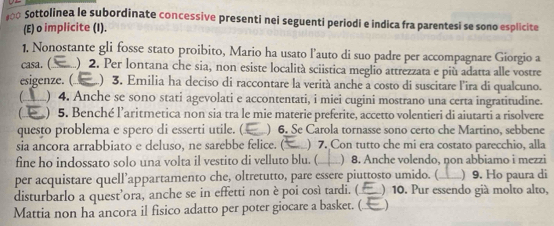 Sottolinea le subordinate concessive presenti nei seguenti periodi e indica fra parentesi se sono esplicite 
(E) o implicite (I). 
1, Nonostante gli fosse stato proibito, Mario ha usato l’auto di suo padre per accompagnare Giorgio a 
casa. (._ ) 2. Per lontana che sia, non esiste località sciistica meglio attrezzata e più adatta alle vostre 
esigenze. (_ ) 3. Emilia ha deciso di raccontare la verità anche a costo di suscitare l'ira di qualcuno. 
) 4. Anche se sono stati agevolati e accontentati, i miei cugini mostrano una certa ingratitudine. 
 ) 5. Benché l'aritmetica non sia tra le mie materie preferite, accetto volentieri di aiutarti a risolvere 
questo problema e spero di esserti utile. ( ) 6. Se Carola tornasse sono certo che Martino, sebbene 
sia ancora arrabbiato e deluso, ne sarebbe felice. (_ ) 7. Con tutto che mi era costato parecchio, alla 
fine ho indossato solo una volta il vestito di velluto blu. (_ ) 8. Anche volendo, non abbiamo i mezzi 
per acquistare quell’appartamento che, oltretutto, pare essere piuttosto umido. (_ ) 9. Ho paura di 
disturbarlo a quest’ora, anche se in effetti non è poi così tardi. (._ ) 10. Pur essendo già molto alto, 
Mattia non ha ancora il fisico adatto per poter giocare a basket. (.._ )