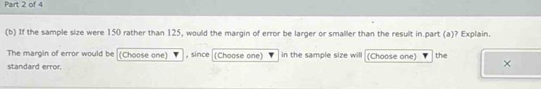 If the sample size were 150 rather than 125, would the margin of error be larger or smaller than the result in.part (a)? Explain. 
The margin of error would be (Choose one) , since (Choose one) in the sample size will (Choose one) the 
standard error.