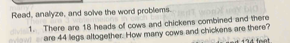 Read, analyze, and solve the word problems. 
1. There are 18 heads of cows and chickens combined and there 
are 44 legs altogether. How many cows and chickens are there?
134 feet.