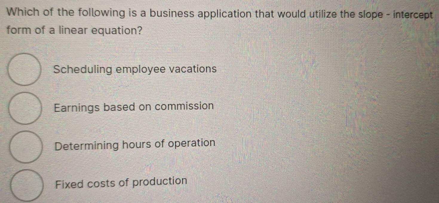 Which of the following is a business application that would utilize the slope - intercept
form of a linear equation?
Scheduling employee vacations
Earnings based on commission
Determining hours of operation
Fixed costs of production