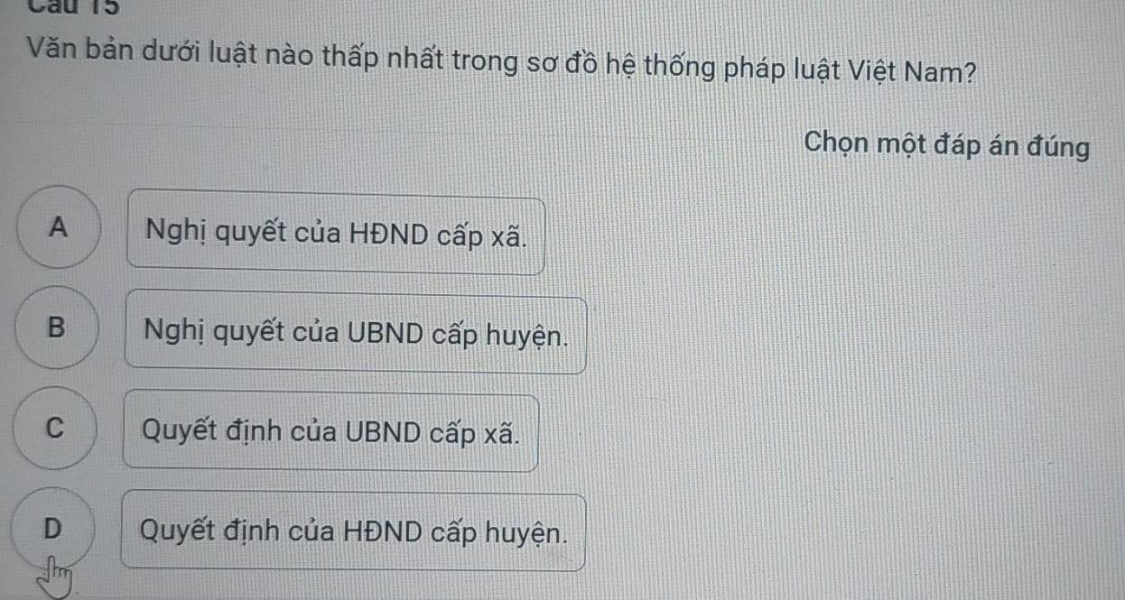 Văn bản dưới luật nào thấp nhất trong sơ đồ hệ thống pháp luật Việt Nam?
Chọn một đáp án đúng
A Nghị quyết của HĐND cấp xã.
B Nghị quyết của UBND cấp huyện.
C Quyết định của UBND cấp xã.
D Quyết định của HĐND cấp huyện.