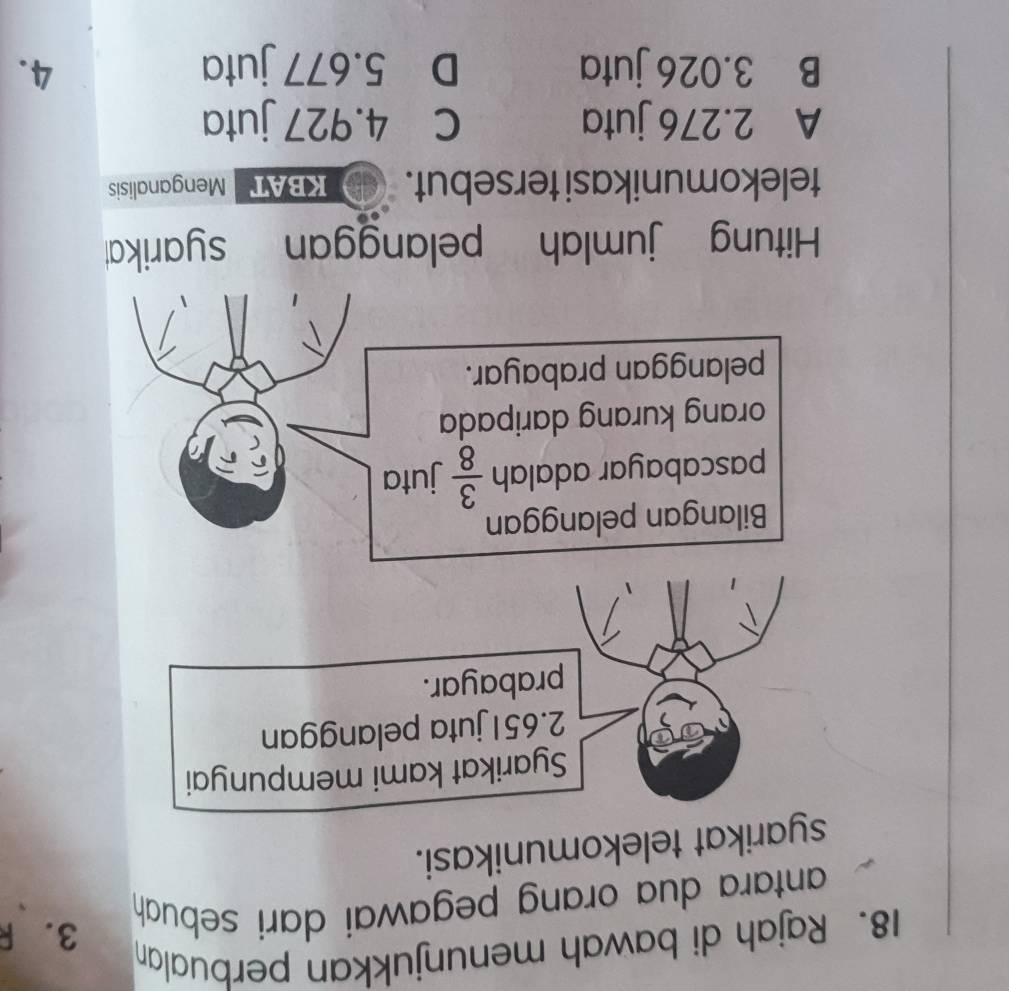 Rajah di bawah menunjukkan perbualan
antara dua orang pegawai dari sebuh
3. R
syarikat telekomunikasi.
Syarikat kami mempunyai
2.651 juta pelanggan
prabayar.
Bilangan pelanggan
pascabayar adalah  3/8  juta
orang kurang daripada
pelanggan prabayar.
Hitung jumlah pelanggan syarika
telekomunikasi tersebut. KBAT Menganalisis
A 2.276 juta c 4.927 juta
B 3.026 juta D 5.677 juta 4.