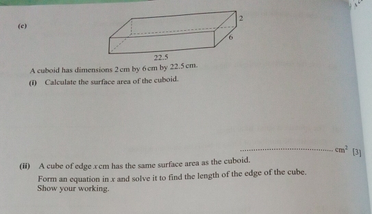 A cuboid has dimensions 2 cm by 6 cm by 22.5 cm. 
(1) Calculate the surface area of the cuboid. 
_ cm^2 [3] 
(ii) A cube of edge xcm has the same surface area as the cuboid. 
Form an equation in x and solve it to find the length of the edge of the cube. 
Show your working.