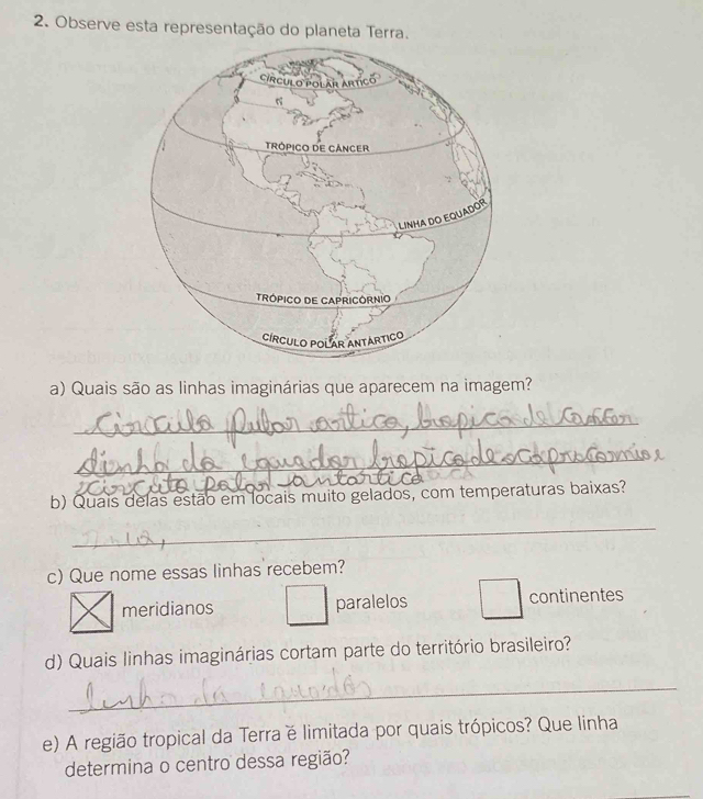 Observe esta representação do planeta Terra.
a) Quais são as linhas imaginárias que aparecem na imagem?
_
_
b) Quais delas estão em locais muito gelados, com temperaturas baixas?
_
c) Que nome essas linhas recebem?
meridianos paralelos continentes
d) Quais linhas imaginárias cortam parte do território brasileiro?
_
e) A região tropical da Terra é limitada por quais trópicos? Que linha
determina o centro dessa região?