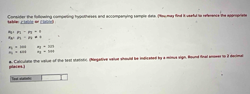 Consider the following competing hypotheses and accompanying sample data. (You may find it useful to reference the appropriate 
table: z table or (table) :
H_0:P_1-p_2=0
H_A:p_1-p_2!= 0
x_1=300 x_2=325
n_1=600 n_2=500
a. Calculate the value of the test statistic. (Negative value should be indicated by a minus sign. Round final answer to 2 decimal 
places.) 
Test statistic