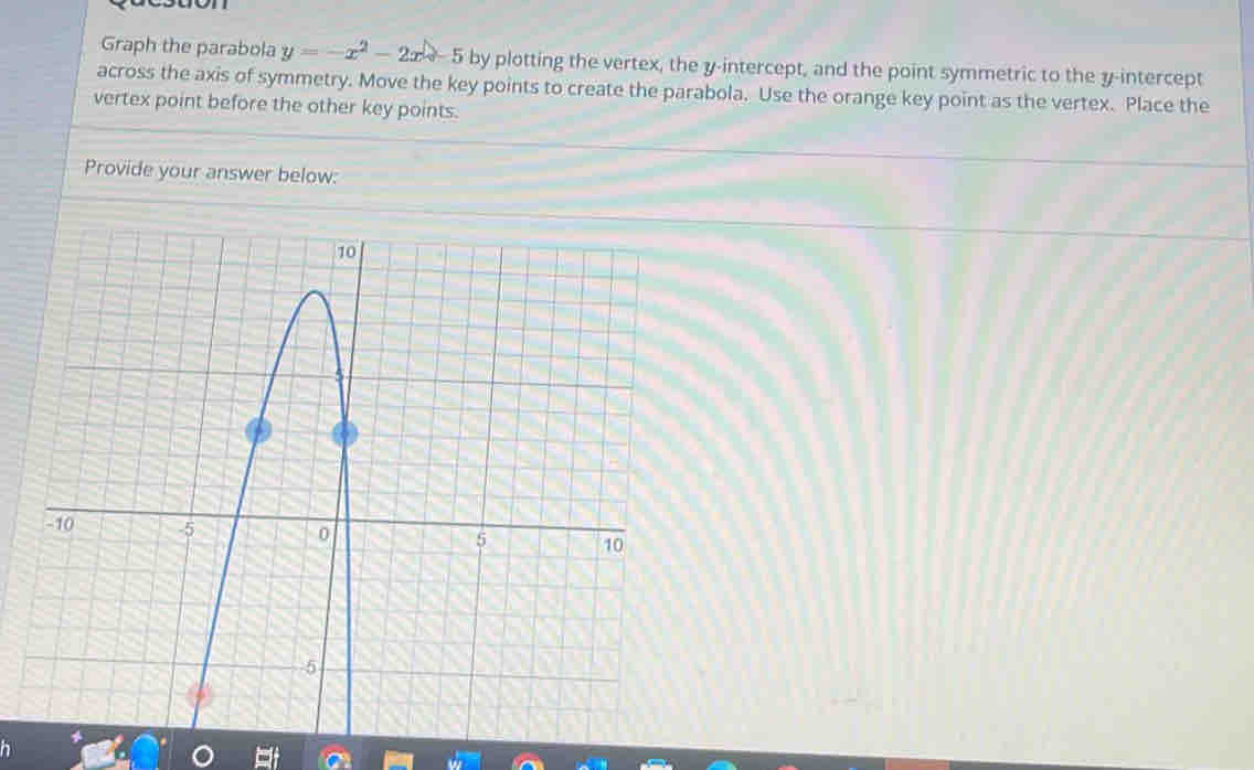 Graph the parabola y=-x^2-2x+5 by plotting the vertex, the y-intercept, and the point symmetric to the y-intercept 
across the axis of symmetry. Move the key points to create the parabola. Use the orange key point as the vertex. Place the 
vertex point before the other key points. 
Provide your answer below: