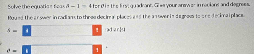 Solve the equation 6cos θ -1=4 for θ in the first quadrant. Give your answer in radians and degrees. 
Round the answer in radians to three decimal places and the answer in degrees to one decimal place. 
！
θ = i radian(s) 
.
θ =