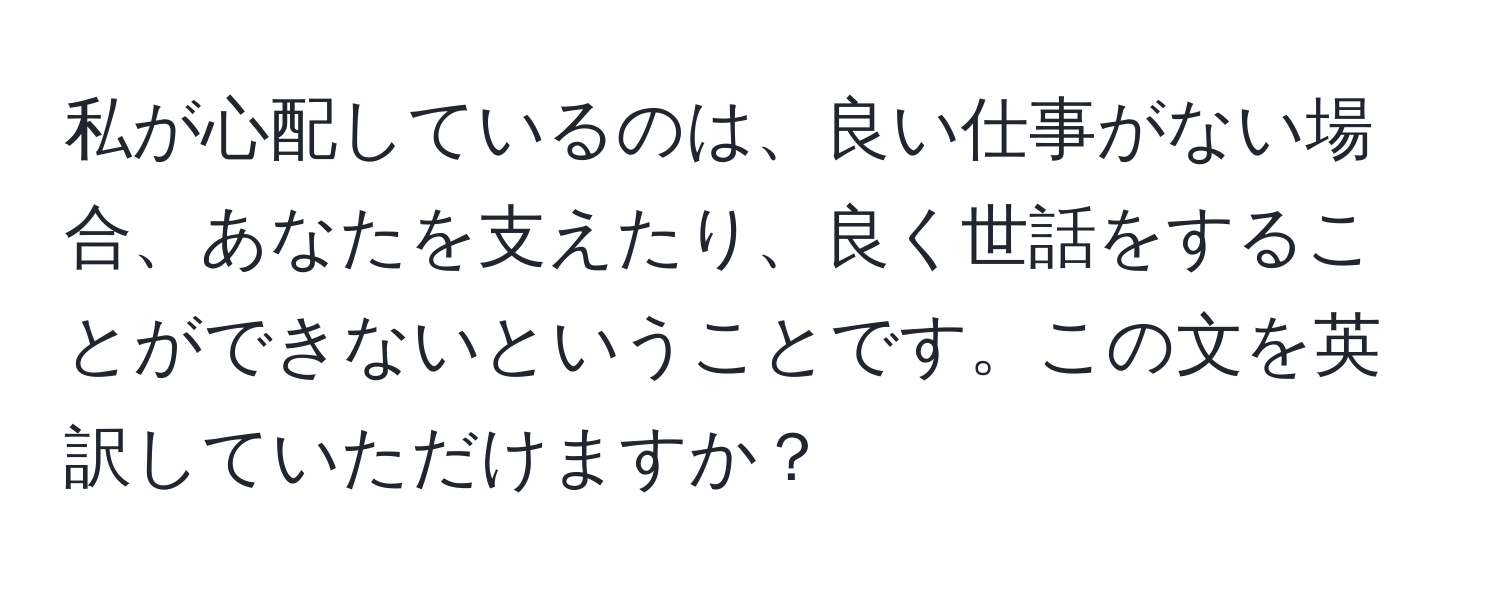 私が心配しているのは、良い仕事がない場合、あなたを支えたり、良く世話をすることができないということです。この文を英訳していただけますか？