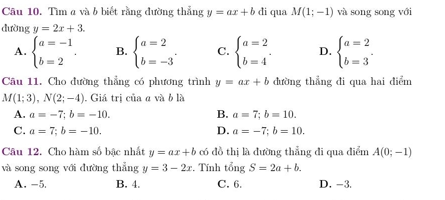 Tìm a và b biết rằng đường thắng y=ax+b đi qua M(1;-1) và song song với
đường y=2x+3.
A. beginarrayl a=-1 b=2endarray.. B. beginarrayl a=2 b=-3endarray.. C. beginarrayl a=2 b=4endarray.. D. beginarrayl a=2 b=3endarray.. 
Câu 11. Cho đường thẳng có phương trình y=ax+b đường thẳng đi qua hai điểm
M(1;3), N(2;-4). Giá trị của a và b là
A. a=-7; b=-10. B. a=7; b=10.
C. a=7; b=-10. D. a=-7; b=10. 
Câu 12. Cho hàm số bậc nhất y=ax+b có đồ thị là đường thẳng đi qua điểm A(0;-1)
và song song với đường thẳng y=3-2x. Tính tổng S=2a+b.
A. -5. B. 4. C. 6. D. -3.