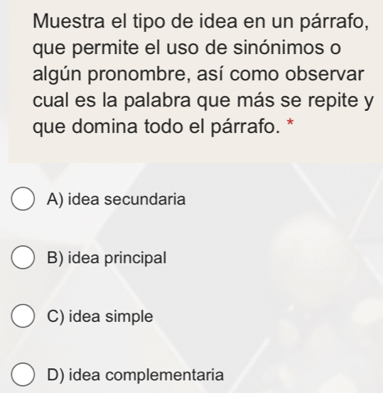 Muestra el tipo de idea en un párrafo,
que permite el uso de sinónimos o
algún pronombre, así como observar
cual es la palabra que más se repite y
que domina todo el párrafo. *
A) idea secundaria
B) idea principal
C) idea simple
D) idea complementaria