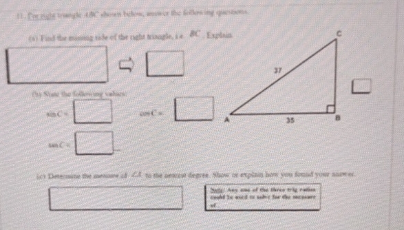 11 . Ior right trangle AMC shon below, anower the follening queston. 
(s) Find the missing side of the right triangle, i e B
rby State the follesing valars.
BC=
cos C=
sin C=
ich Determine the menume ad ∠ 1 to the aeaest degree. Show or explson hom you found your nnower. 
2ely. Any one of the three trig ration 
could be used to sabve for the measure 
of