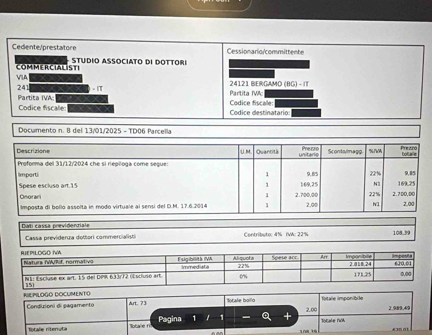 Cedente/prestatore Cessionario/committente 
STUDIO ASSOCIATO DI DOTTORI 
COMMERCIALISTI 
VIA 24121 BERGAMO (BG) - IT 
241 - IT Partita IVA: 
Partita IVA: 
Codice fiscale: 
Codice fiscale: Codice destinatario: 
Documento n. 8 del 13/01/2025 - TD06 Parcella 
Descrizione U.M. Quantità unitario Prezzo Sconto/magg. %IVA Prezzo totale 
Proforma del 31/12/2024 che si riepiloga come segue: 
Importi 1 9.85 22% 9,85
Spese escluso art. 15 1 169,25 N1 169,25
Onorari 1 2.700,00 22% 2.700,00
Imposta di bollo assolta in modo virtuale ai sensi del D.M. 17.6.2014 1 2,00 N1 2,00
Dati cassa previdenziale 
Cassa previdenza dottori commercialisti Contríbuto: 4% IVA: 22% 108,39
RIEPILOGO DOCUMENTO 
Condizioni di pagamento Art. 73 Totale bollo Totale imponibile
2,00 2,989,49
Totale ritenuta Totale ril Pagina 1 1 1 
+ Totale IVA 
620 01